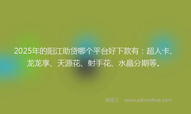 2025年的阳江助贷哪个平台好下款有：超人卡、龙龙享、天源花、射手花、水晶分期等。
