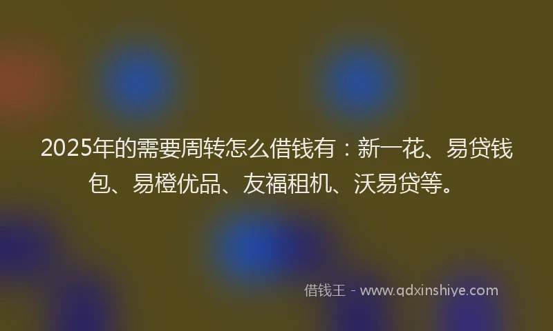 2025年的需要周转怎么借钱有：新一花、易贷钱包、易橙优品、友福租机、沃易贷等。