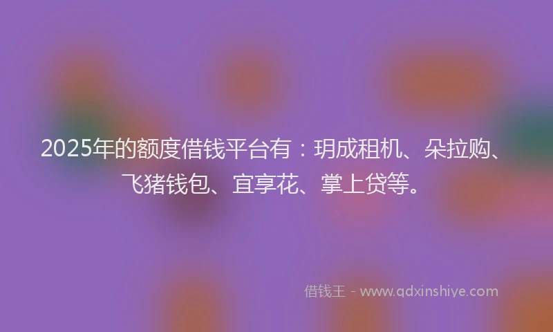 2025年的额度借钱平台有：玥成租机、朵拉购、飞猪钱包、宜享花、掌上贷等。