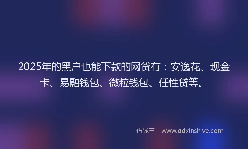 2025年的黑户也能下款的网贷有：安逸花、现金卡、易融钱包、微粒钱包、任性贷等。