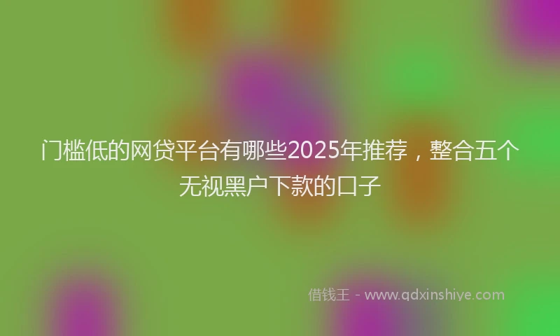 门槛低的网贷平台有哪些2025年推荐，整合五个无视黑户下款的口子