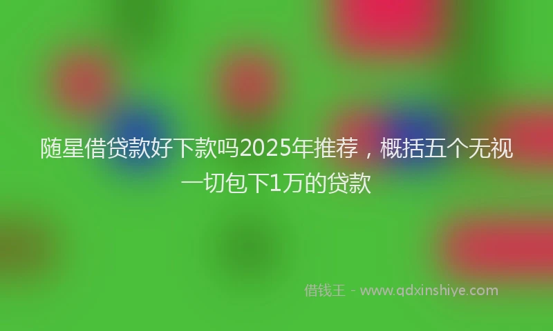 随星借贷款好下款吗2025年推荐，概括五个无视一切包下1万的贷款