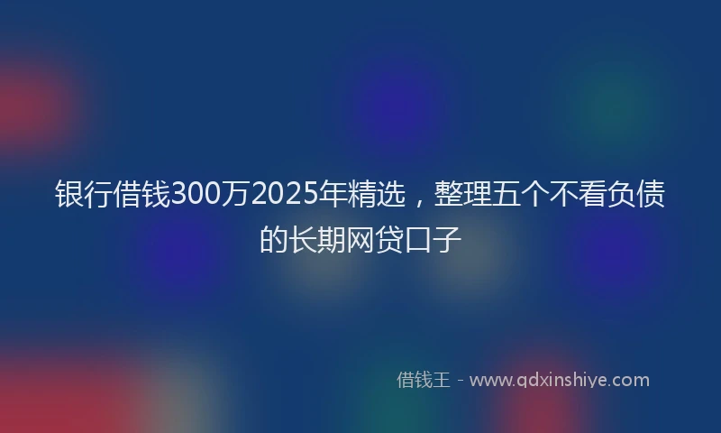银行借钱300万2025年精选，整理五个不看负债的长期网贷口子