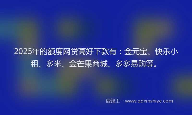 2025年的额度网贷高好下款有：金元宝、快乐小租、多米、金芒果商城、多多易购等。