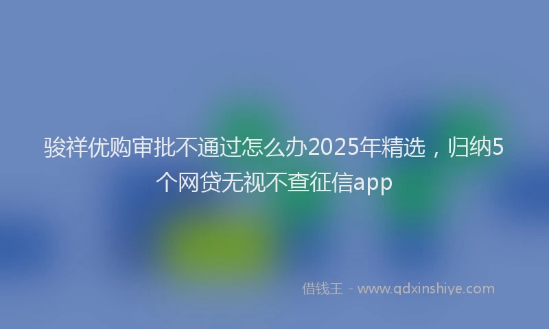 骏祥优购审批不通过怎么办2025年精选，归纳5个网贷无视不查征信app