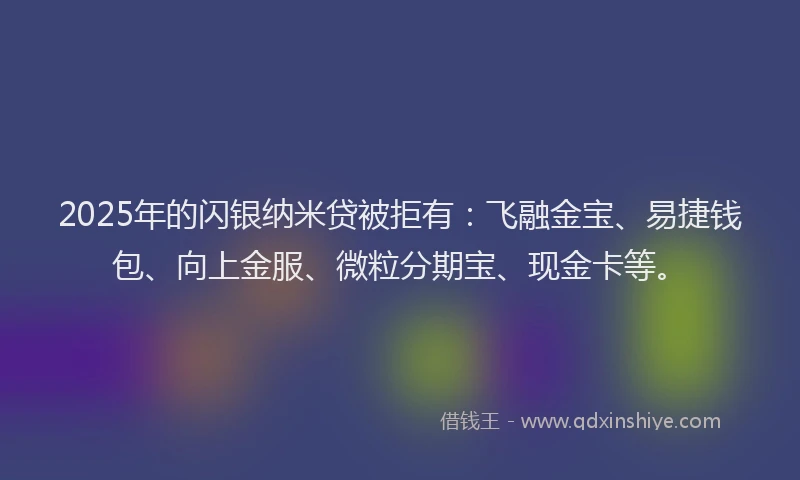 2025年的闪银纳米贷被拒有：飞融金宝、易捷钱包、向上金服、微粒分期宝、现金卡等。