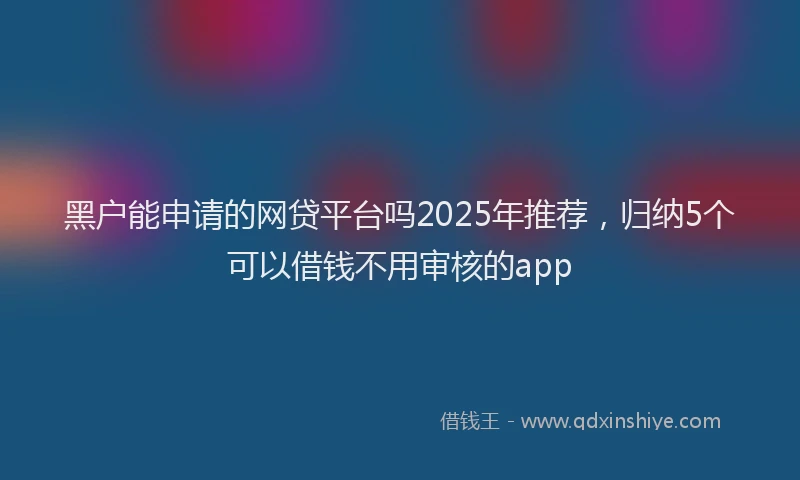 黑户能申请的网贷平台吗2025年推荐，归纳5个可以借钱不用审核的app