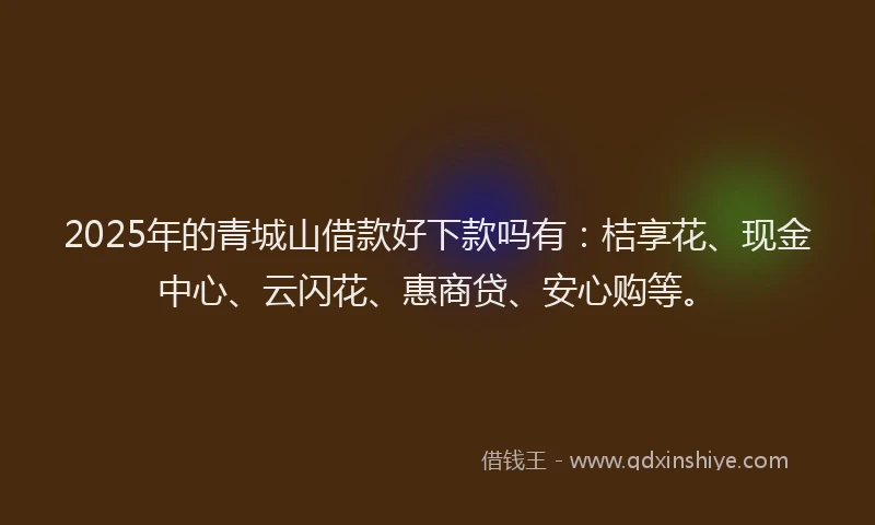 2025年的青城山借款好下款吗有：桔享花、现金中心、云闪花、惠商贷、安心购等。