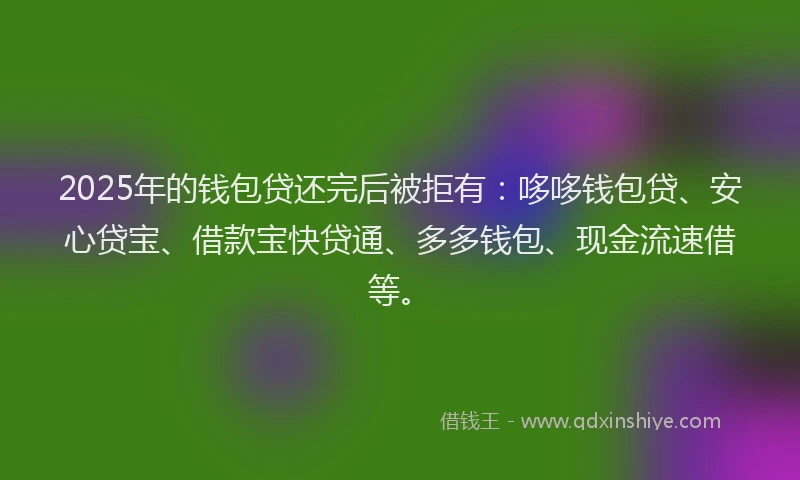 2025年的钱包贷还完后被拒有：哆哆钱包贷、安心贷宝、借款宝快贷通、多多钱包、现金流速借等。