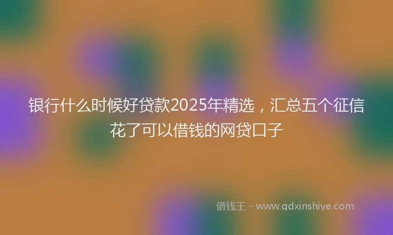 银行什么时候好贷款2025年精选，汇总五个征信花了可以借钱的网贷口子