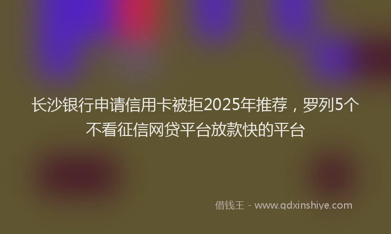 长沙银行申请信用卡被拒2025年推荐，罗列5个不看征信网贷平台放款快的平台