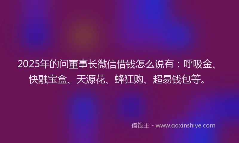 2025年的问董事长微信借钱怎么说有：呼吸金、快融宝盒、天源花、蜂狂购、超易钱包等。