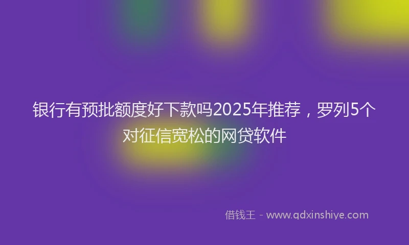 银行有预批额度好下款吗2025年推荐，罗列5个对征信宽松的网贷软件