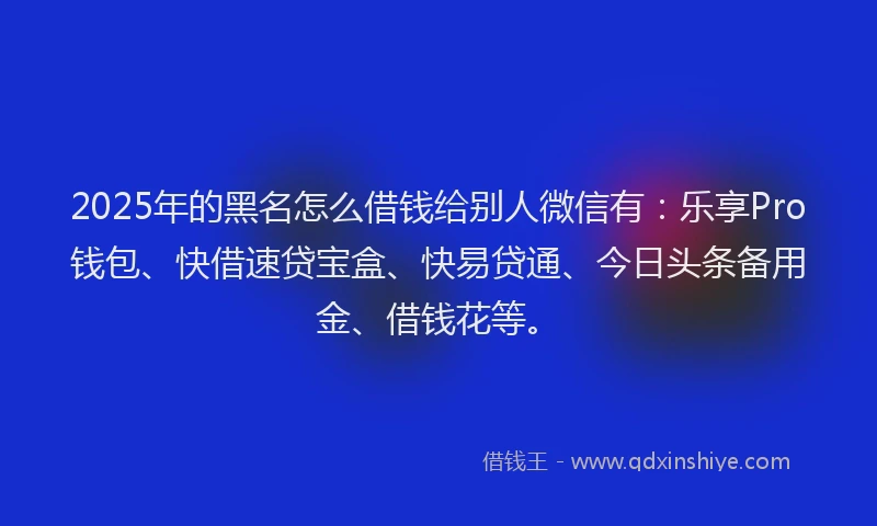 2025年的黑名怎么借钱给别人微信有：乐享Pro钱包、快借速贷宝盒、快易贷通、今日头条备用金、借钱花等。