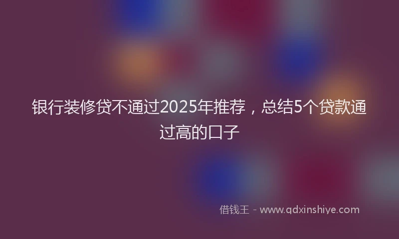 银行装修贷不通过2025年推荐，总结5个贷款通过高的口子