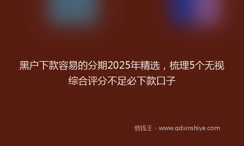 黑户下款容易的分期2025年精选，梳理5个无视综合评分不足必下款口子