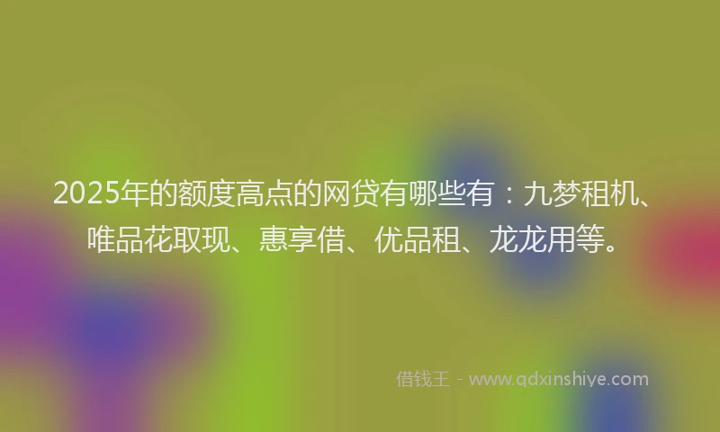 2025年的额度高点的网贷有哪些有：九梦租机、唯品花取现、惠享借、优品租、龙龙用等。