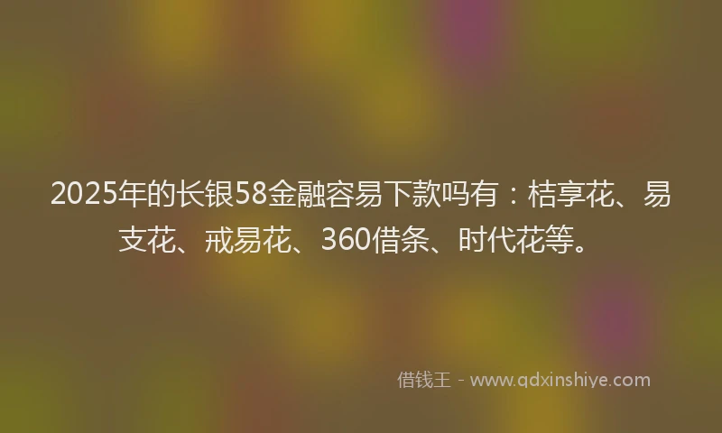 2025年的长银58金融容易下款吗有：桔享花、易支花、戒易花、360借条、时代花等。