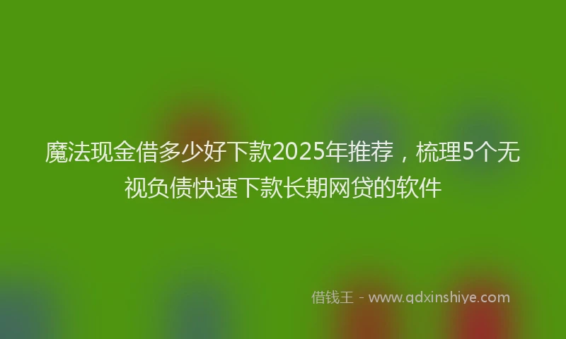 魔法现金借多少好下款2025年推荐，梳理5个无视负债快速下款长期网贷的软件
