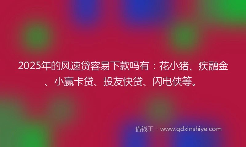 2025年的风速贷容易下款吗有：花小猪、疾融金、小赢卡贷、投友快贷、闪电侠等。