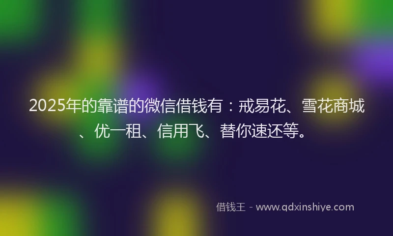2025年的靠谱的微信借钱有：戒易花、雪花商城、优一租、信用飞、替你速还等。