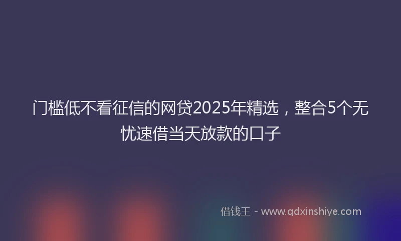 门槛低不看征信的网贷2025年精选，整合5个无忧速借当天放款的口子
