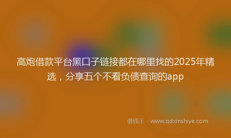 高炮借款平台黑口子链接都在哪里找的2025年精选，分享五个不看负债查询的app