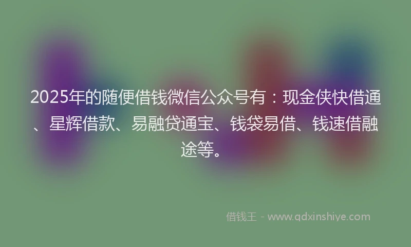2025年的随便借钱微信公众号有：现金侠快借通、星辉借款、易融贷通宝、钱袋易借、钱速借融途等。