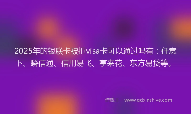 2025年的银联卡被拒visa卡可以通过吗有：任意下、瞬信通、信用易飞、享来花、东方易贷等。