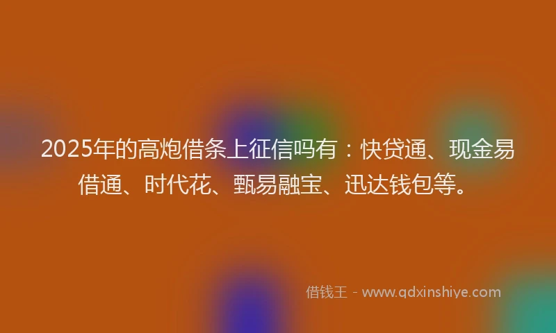 2025年的高炮借条上征信吗有：快贷通、现金易借通、时代花、甄易融宝、迅达钱包等。
