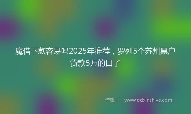 魔借下款容易吗2025年推荐，罗列5个苏州黑户贷款5万的口子