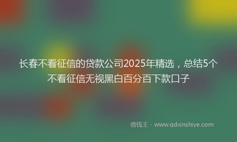 长春不看征信的贷款公司2025年精选，总结5个不看征信无视黑白百分百下款口子