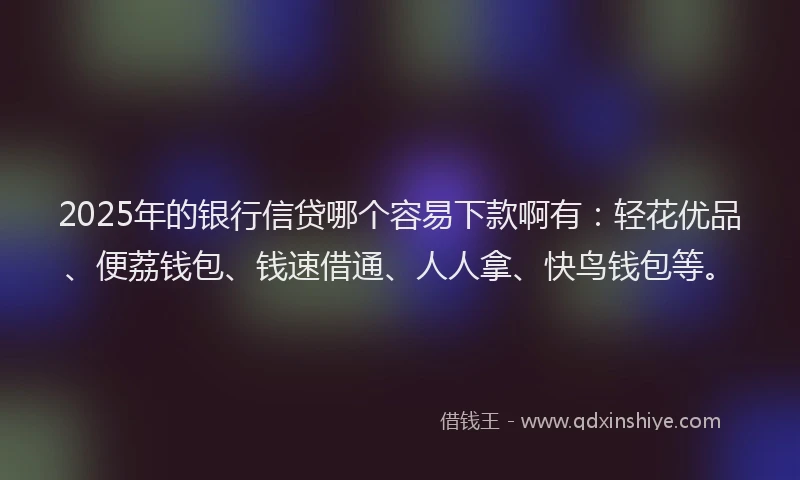2025年的银行信贷哪个容易下款啊有：轻花优品、便荔钱包、钱速借通、人人拿、快鸟钱包等。