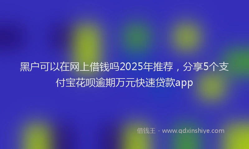 黑户可以在网上借钱吗2025年推荐，分享5个支付宝花呗逾期万元快速贷款app