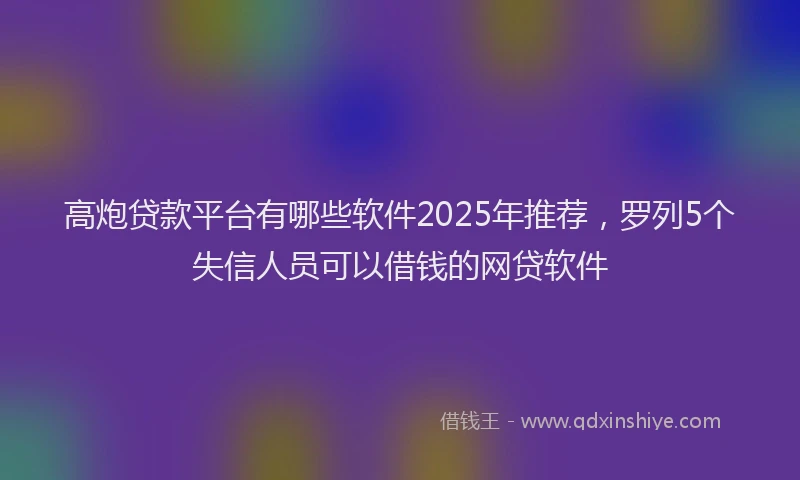 高炮贷款平台有哪些软件2025年推荐，罗列5个失信人员可以借钱的网贷软件