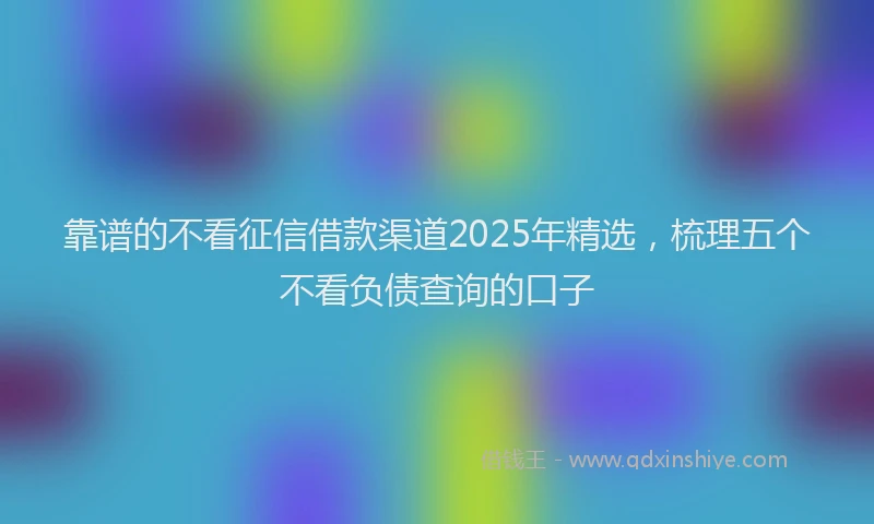 靠谱的不看征信借款渠道2025年精选，梳理五个不看负债查询的口子