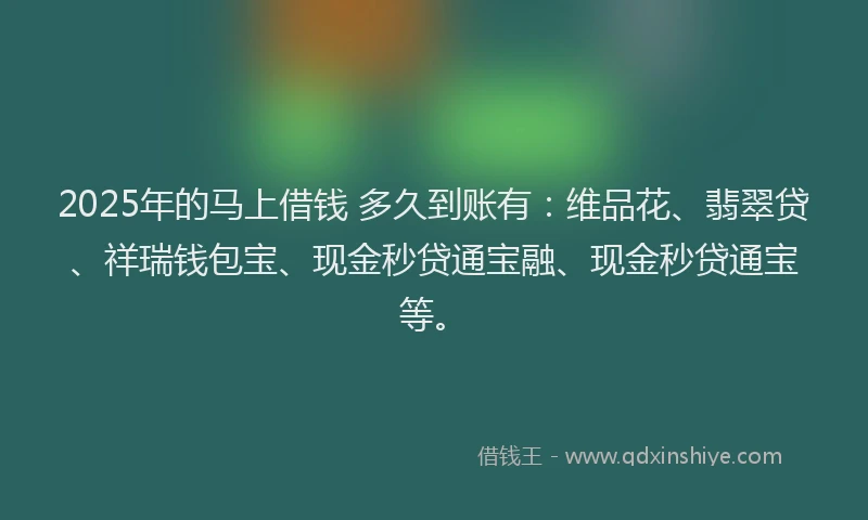2025年的马上借钱 多久到账有：维品花、翡翠贷、祥瑞钱包宝、现金秒贷通宝融、现金秒贷通宝等。