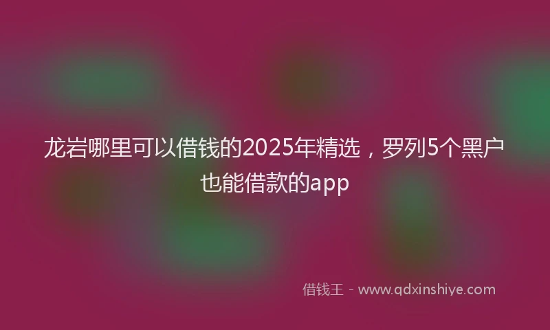 龙岩哪里可以借钱的2025年精选，罗列5个黑户也能借款的app