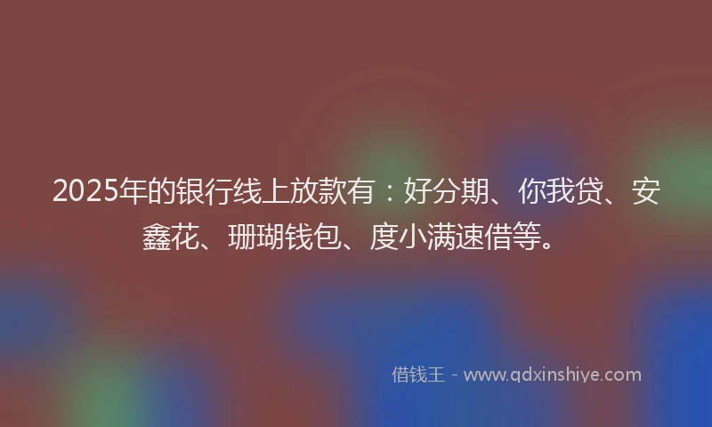 2025年的银行线上放款有：好分期、你我贷、安鑫花、珊瑚钱包、度小满速借等。