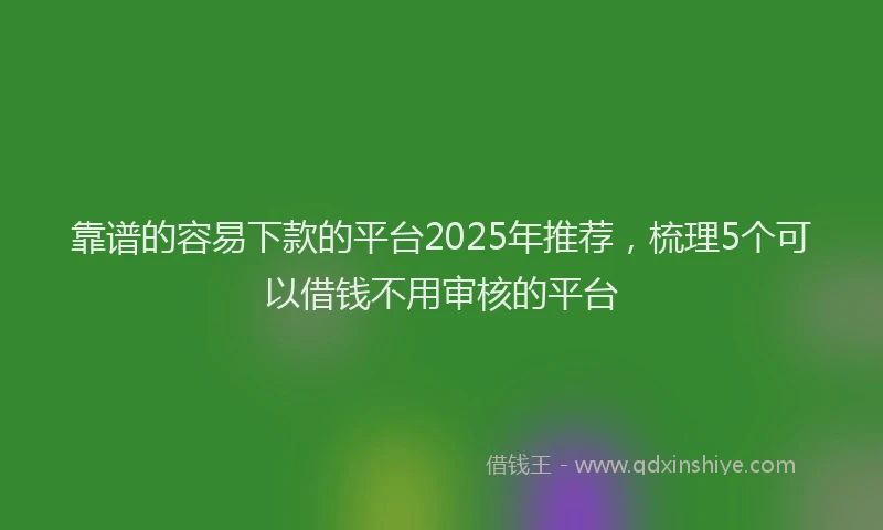 靠谱的容易下款的平台2025年推荐，梳理5个可以借钱不用审核的平台