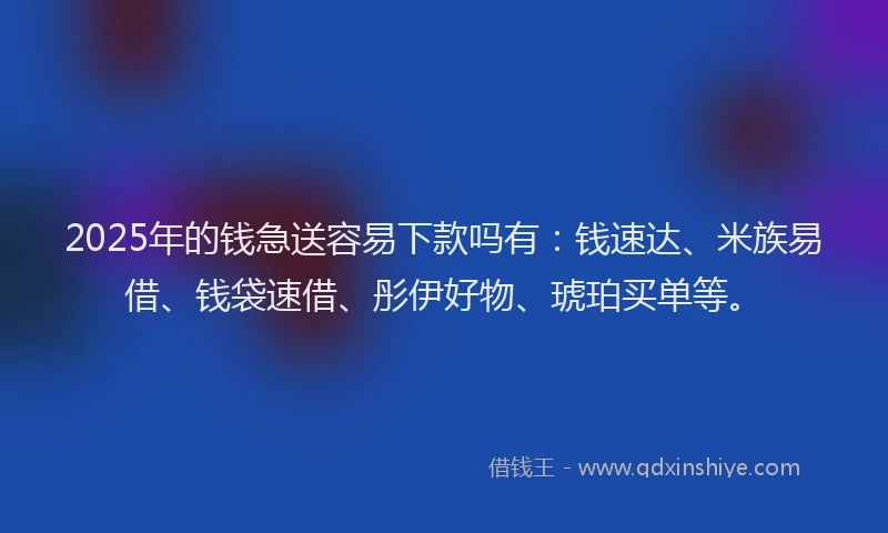 2025年的钱急送容易下款吗有：钱速达、米族易借、钱袋速借、彤伊好物、琥珀买单等。