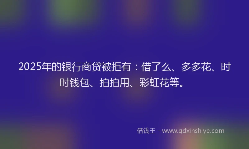 2025年的银行商贷被拒有：借了么、多多花、时时钱包、拍拍用、彩虹花等。