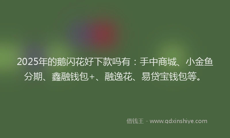 2025年的鹅闪花好下款吗有：手中商城、小金鱼分期、鑫融钱包+、融逸花、易贷宝钱包等。