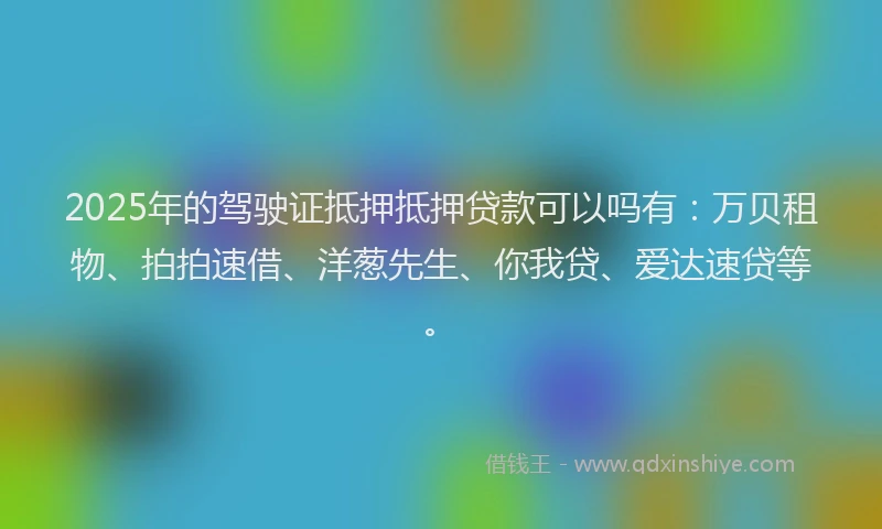 2025年的驾驶证抵押抵押贷款可以吗有：万贝租物、拍拍速借、洋葱先生、你我贷、爱达速贷等。