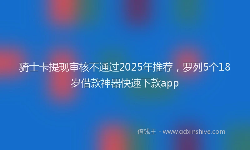 骑士卡提现审核不通过2025年推荐，罗列5个18岁借款神器快速下款app