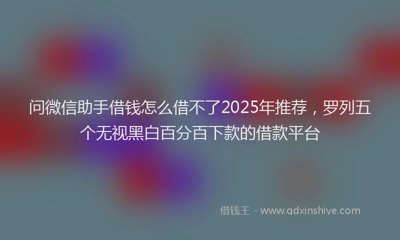 问微信助手借钱怎么借不了2025年推荐，罗列五个无视黑白百分百下款的借款平台