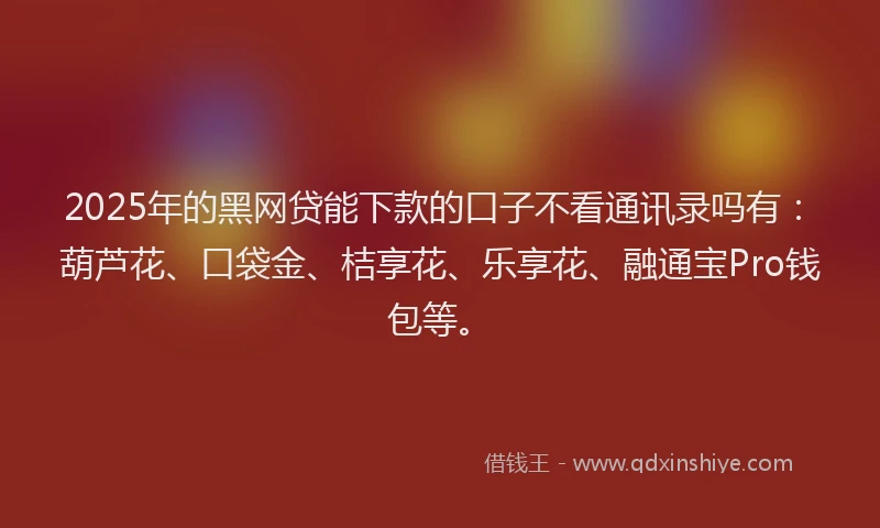 2025年的黑网贷能下款的口子不看通讯录吗有：葫芦花、口袋金、桔享花、乐享花、融通宝Pro钱包等。
