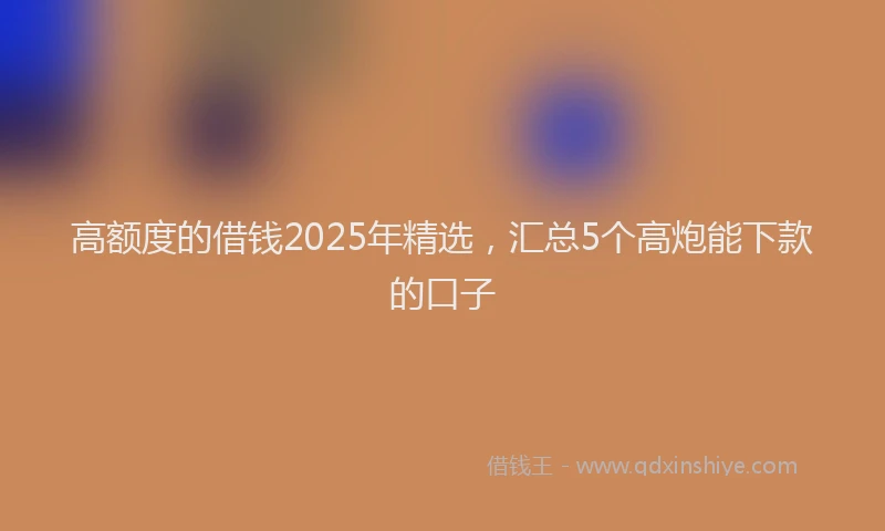 高额度的借钱2025年精选，汇总5个高炮能下款的口子
