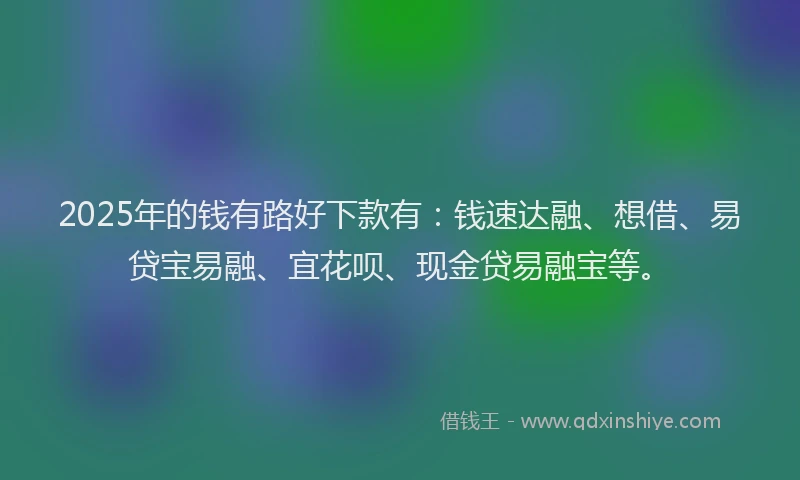 2025年的钱有路好下款有：钱速达融、想借、易贷宝易融、宜花呗、现金贷易融宝等。