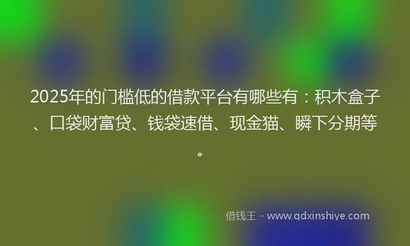 2025年的门槛低的借款平台有哪些有：积木盒子、口袋财富贷、钱袋速借、现金猫、瞬下分期等。